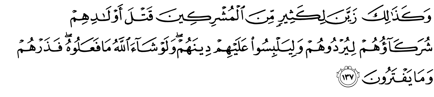 وَكَذَٰلِكَ زَيَّنَ لِكَثِيرٍ مِّنَ الْمُشْرِكِينَ قَتْلَ أَوْلَـٰدِهِمْ شُرَكَآؤُهُمْ لِيُرْدُوهُمْ وَلِيَلْبِسُواْ عَلَيْهِمْ دِينَهُمْ وَلَوْ شَآءَ اللَّهُ مَا فَعَلُوهُ فَذَرْهُمْ وَمَا يَفْتَرُونَ