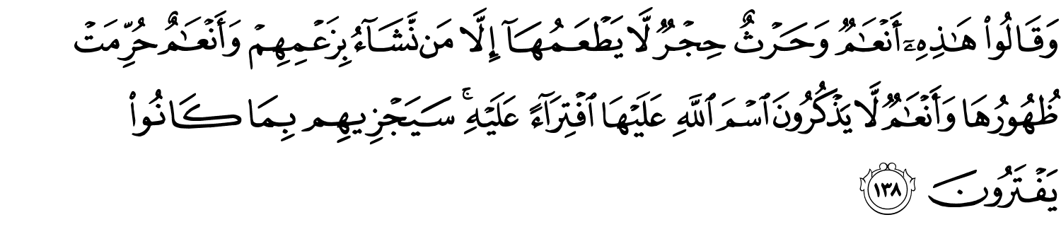 وَقَالُواْ هَـٰذِهِۦٓ أَنْعَـٰمٌۭ وَحَرْثٌ حِجْرٌ لاَّ يَطْعَمُهَآ إِلاَّ مَن نَّشَآءُ بِزَعْمِهِمْ وَأَنْعَـٰمٌ حُرِّمَتْ ظُهُورُهَا وَأَنْعَـٰمٌۭ لاَّ يَذْكُرُونَ اسْمَ اللَّهِ عَلَيْهَا ٱفْتِرَآءً عَلَيْهِ سَيَجْزِيهِم بِمَا كَانُواْ يَفْتَرُونَ
