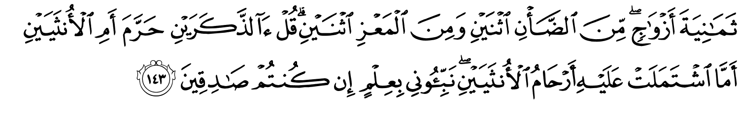 ثَمَـٰنِيَةَ أَزْوَٰجٍۢ ۖ مِّنَ الضَّأْنِ اثْنَيْنِ وَمِنَ الْمَعْزِ اثْنَيْنِ قُلْ ءَآلذَّكَرَيْنِ حَرَّمَ أَمِ الأُنثَيَيْنِ أَمَّا اشْتَمَلَتْ عَلَيْهِ أَرْحَامُ الأُنثَيَيْنِ نَبِّـُٔونِى بِعِلْمٍ إِن كُنتُمْ صَـٰدِقِينَ