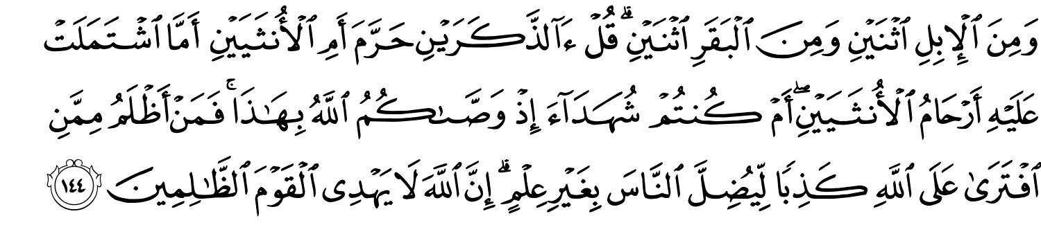 وَمِنَ الإِبِلِ اثْنَيْنِ وَمِنَ الْبَقَرِ اثْنَيْنِ قُلْ ءَآلذَّكَرَيْنِ حَرَّمَ أَمِ الأُنثَيَيْنِ أَمَّا اشْتَمَلَتْ عَلَيْهِ أَرْحَامُ الأُنثَيَيْنِ أَمْ كُنتُمْ شُهَدَآءَ إِذْ وَصَّىٰكُمُ ٱللَّهُ بِهَـٰذَا ۚ فَمَنْ أَظْلَمُ مِمَّنِ افْتَرَى عَلَى اللَّهِ كَذِبًا لِيُضِلَّ النَّاسَ بِغَيْرِ عِلْمٍ إِنَّ اللَّهَ لاَ يَهْدِي الْقَوْمَ ٱلظَّـٰلِمِينَ