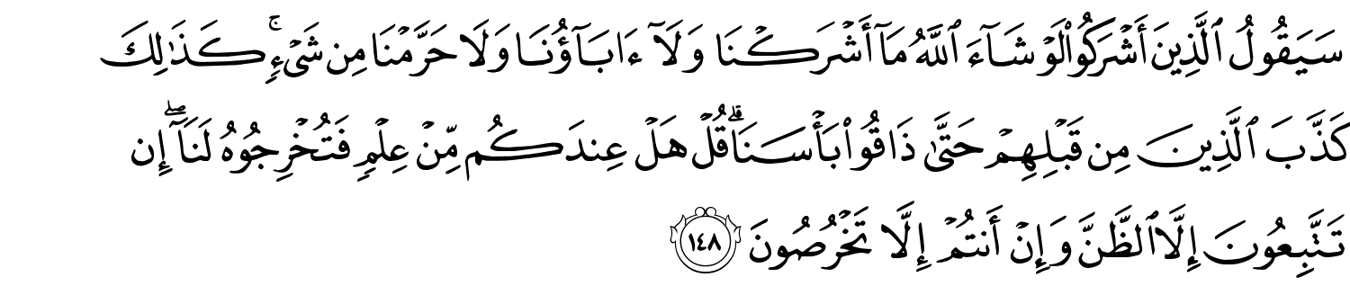 سَيَقُولُ الَّذِينَ أَشْرَكُواْ لَوْ شَآءَ ٱللَّهُ مَآ أَشْرَكْنَا وَلَآ ءَابَآؤُنَا وَلاَ حَرَّمْنَا مِن شَيْءٍ كَذَٰلِكَ كَذَّبَ الَّذِينَ مِن قَبْلِهِم حَتَّى ذَاقُواْ بَأْسَنَا قُلْ هَلْ عِندَكُم مِّنْ عِلْمٍ فَتُخْرِجُوهُ لَنَآ ۖ إِن تَتَّبِعُونَ إِلاَّ الظَّنَّ وَإِنْ أَنتُمْ إِلاَّ تَخْرُصُونَ