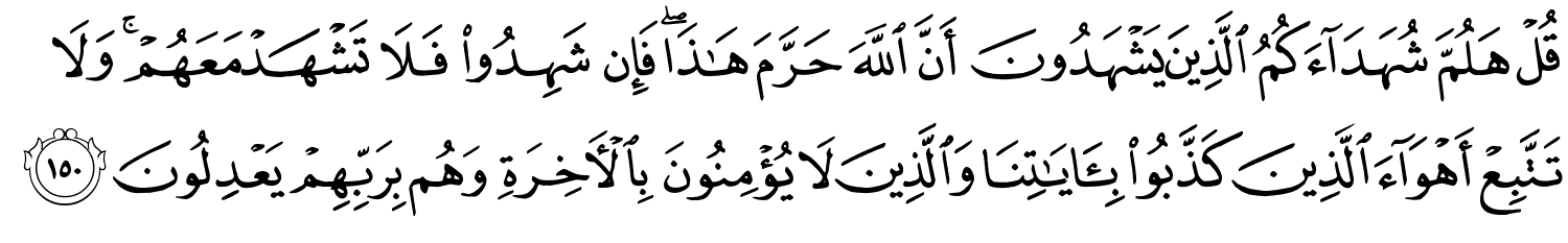 قُلْ هَلُمَّ شُهَدَآءَكُمُ الَّذِينَ يَشْهَدُونَ أَنَّ اللَّهَ حَرَّمَ هَـٰذَا ۖ فَإِن شَهِدُواْ فَلاَ تَشْهَدْ مَعَهُمْ وَلاَ تَتَّبِعْ أَهْوَآءَ الَّذِينَ كَذَّبُواْ بِـَٔايَـٰتِنَا وَالَّذِينَ لاَ يُؤْمِنُونَ بِٱلْـَٔاخِرَةِ وَهُم بِرَبِّهِمْ يَعْدِلُونَ