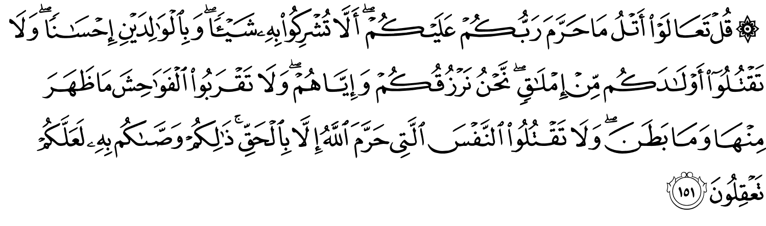 قُلْ تَعَالَوْا أَتْلُ مَا حَرَّمَ رَبُّكُمْ عَلَيْكُمْ أَلاَّ تُشْرِكُواْ بِهِ شَيْئًا وَبِٱلْوَٰلِدَيْنِ إِحْسَـٰنًۭا ۖ وَلَا تَقْتُلُوٓا۟ أَوْلَـٰدَكُم مِّنْ إِمْلَـٰقٍۢ ۖ نَّحْنُ نَرْزُقُكُمْ وَإِيَّاهُمْ وَلاَ تَقْرَبُواْ ٱلْفَوَٰحِشَ مَا ظَهَرَ مِنْهَا وَمَا بَطَنَ وَلاَ تَقْتُلُواْ النَّفْسَ الَّتِي حَرَّمَ اللَّهُ إِلاَّ بِالْحَقِّ ذَٰلِكُمْ وَصَّىٰكُم بِهِ لَعَلَّكُمْ تَعْقِلُونَ