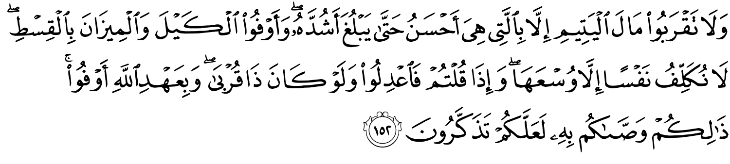 وَلاَ تَقْرَبُواْ مَالَ الْيَتِيمِ إِلاَّ بِالَّتِي هِيَ أَحْسَنُ حَتَّى يَبْلُغَ أَشُدَّهُ وَأَوْفُواْ الْكَيْلَ وَالْمِيزَانَ بِالْقِسْطِ لاَ نُكَلِّفُ نَفْسًا إِلاَّ وُسْعَهَا وَإِذَا قُلْتُمْ فَاعْدِلُواْ وَلَوْ كَانَ ذَا قُرْبَىٰ وَبِعَهْدِ اللَّهِ أَوْفُوا۟ ۚ ذَٰلِكُمْ وَصَّىٰكُم بِهِ لَعَلَّكُمْ تَذَكَّرُونَ