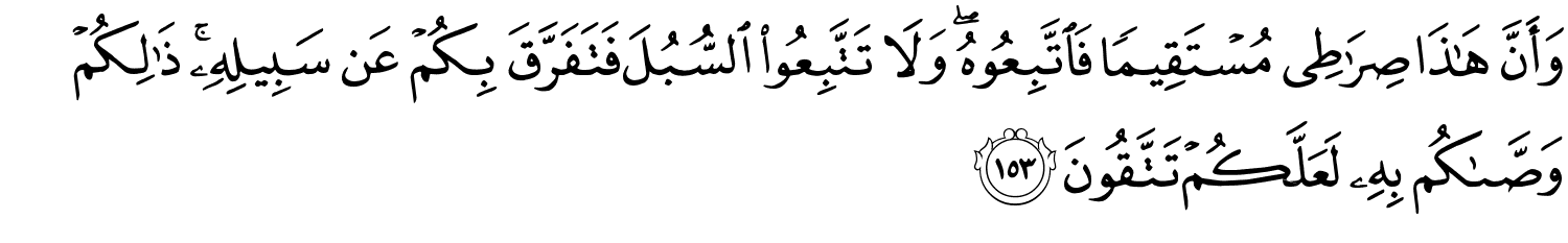 وَأَنَّ هَـٰذَا صِرَٰطِى مُسْتَقِيمًا فَاتَّبِعُوهُ وَلاَ تَتَّبِعُواْ السُّبُلَ فَتَفَرَّقَ بِكُمْ عَن سَبِيلِهِ ذَٰلِكُمْ وَصَّىٰكُم بِهِ لَعَلَّكُمْ تَتَّقُونَ