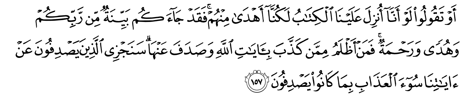 أَوْ تَقُولُواْ لَوْ أَنَّآ أُنزِلَ عَلَيْنَا ٱلْكِتَـٰبُ لَكُنَّآ أَهْدَىٰ مِنْهُمْ فَقَدْ جَآءَكُم بَيِّنَةٌ مِّن رَّبِّكُمْ وَهُدًى وَرَحْمَةٌ فَمَنْ أَظْلَمُ مِمَّن كَذَّبَ بِـَٔايَـٰتِ اللَّهِ وَصَدَفَ عَنْهَا سَنَجْزِي الَّذِينَ يَصْدِفُونَ عَنْ ءَايَـٰتِنَا سُوٓءَ ٱلْعَذَابِ بِمَا كَانُواْ يَصْدِفُونَ