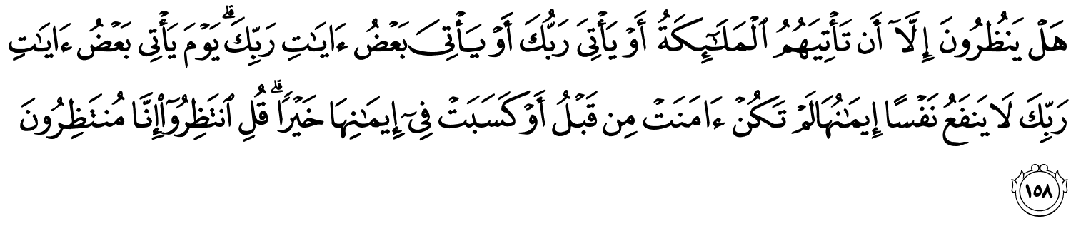 هَلْ يَنظُرُونَ إِلَّآ أَن تَأْتِيَهُمُ ٱلْمَلَـٰٓئِكَةُ أَوْ يَأْتِيَ رَبُّكَ أَوْ يَأْتِيَ بَعْضُ ءَايَـٰتِ رَبِّكَ يَوْمَ يَأْتِي بَعْضُ ءَايَـٰتِ رَبِّكَ لاَ يَنفَعُ نَفْسًا إِيمَـٰنُهَا لَمْ تَكُنْ ءَامَنَتْ مِن قَبْلُ أَوْ كَسَبَتْ فِىٓ إِيمَـٰنِهَا خَيْرًۭا ۗ قُلِ ٱنتَظِرُوٓا۟ إِنَّا مُنتَظِرُونَ