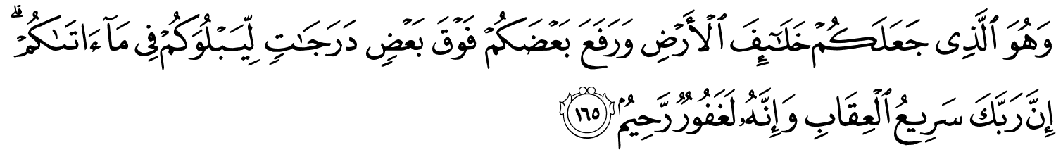 وَهُوَ الَّذِي جَعَلَكُمْ خَلَـٰٓئِفَ الأَرْضِ وَرَفَعَ بَعْضَكُمْ فَوْقَ بَعْضٍ دَرَجَـٰتٍۢ لِّيَبْلُوَكُمْ فِي مَآ ءَاتَىٰكُمْ ۗ إِنَّ رَبَّكَ سَرِيعُ الْعِقَابِ وَإِنَّهُ لَغَفُورٌ رَّحِيمٌ