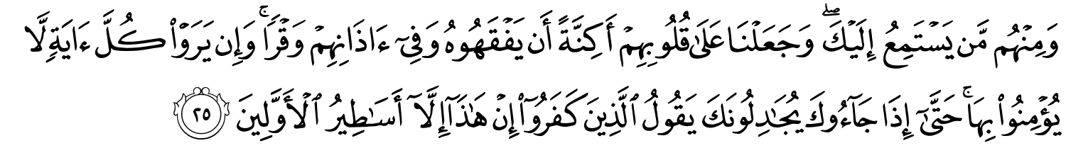 وَمِنْهُم مَّن يَسْتَمِعُ إِلَيْكَ وَجَعَلْنَا عَلَى قُلُوبِهِمْ أَكِنَّةً أَن يَفْقَهُوهُ وَفِىٓ ءَاذَانِهِمْ وَقْرًا وَإِن يَرَوْا كُلَّ ءَايَةٍۢ لَّا يُؤْمِنُوا۟ بِهَا ۚ حَتَّىٰٓ إِذَا جَآءُوكَ يُجَـٰدِلُونَكَ يَقُولُ ٱلَّذِينَ كَفَرُوٓا۟ إِنْ هَـٰذَآ إِلَّآ أَسَـٰطِيرُ الأَوَّلِينَ