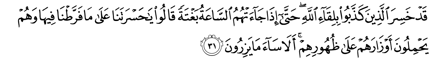 قَدْ خَسِرَ الَّذِينَ كَذَّبُواْ بِلِقَآءِ ٱللَّهِ ۖ حَتَّىٰٓ إِذَا جَآءَتْهُمُ السَّاعَةُ بَغْتَةً قَالُواْ يَـٰحَسْرَتَنَا عَلَى مَا فَرَّطْنَا فِيهَا وَهُمْ يَحْمِلُونَ أَوْزَارَهُمْ عَلَى ظُهُورِهِمْ أَلاَ سَآءَ مَا يَزِرُونَ