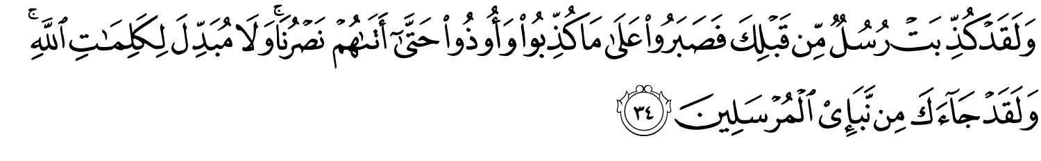 وَلَقَدْ كُذِّبَتْ رُسُلٌ مِّن قَبْلِكَ فَصَبَرُواْ عَلَى مَا كُذِّبُواْ وَأُوذُواْ حَتَّىٰٓ أَتَىٰهُمْ نَصْرُنَا وَلاَ مُبَدِّلَ لِكَلِمَـٰتِ اللَّهِ وَلَقَدْ جَآءَكَ مِن نَّبَإِى۟ الْمُرْسَلِينَ