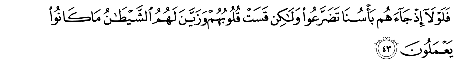 فَلَوْلَآ إِذْ جَآءَهُم بَأْسُنَا تَضَرَّعُوا۟ وَلَـٰكِن قَسَتْ قُلُوبُهُمْ وَزَيَّنَ لَهُمُ ٱلشَّيْطَـٰنُ مَا كَانُواْ يَعْمَلُونَ