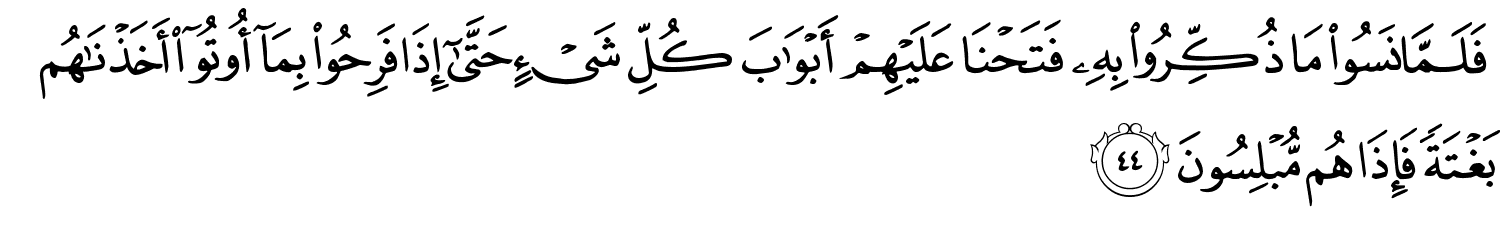 فَلَمَّا نَسُواْ مَا ذُكِّرُواْ بِهِ فَتَحْنَا عَلَيْهِمْ أَبْوَٰبَ كُلِّ شَيْءٍ حَتَّىٰٓ إِذَا فَرِحُواْ بِمَآ أُوتُوٓا۟ أَخَذْنَـٰهُم بَغْتَةً فَإِذَا هُم مُّبْلِسُونَ