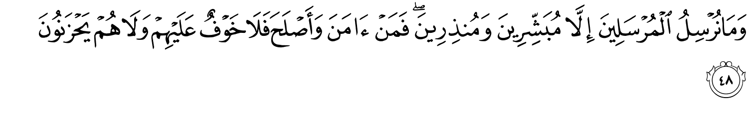 وَمَا نُرْسِلُ الْمُرْسَلِينَ إِلاَّ مُبَشِّرِينَ وَمُنذِرِينَ فَمَنْ ءَامَنَ وَأَصْلَحَ فَلاَ خَوْفٌ عَلَيْهِمْ وَلاَ هُمْ يَحْزَنُونَ