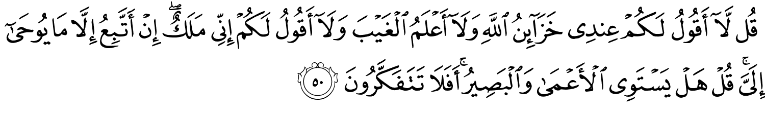 قُل لاَّ أَقُولُ لَكُمْ عِندِي خَزَآئِنُ ٱللَّهِ وَلَآ أَعْلَمُ ٱلْغَيْبَ وَلَآ أَقُولُ لَكُمْ إِنِّى مَلَكٌ إِنْ أَتَّبِعُ إِلاَّ مَا يُوحَىٰٓ إِلَيَّ قُلْ هَلْ يَسْتَوِي الأَعْمَى وَالْبَصِيرُ أَفَلاَ تَتَفَكَّرُونَ