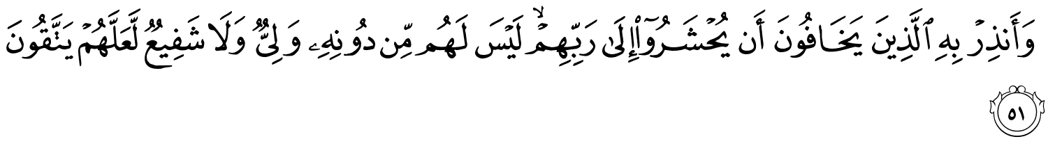 وَأَنذِرْ بِهِ الَّذِينَ يَخَافُونَ أَن يُحْشَرُوٓا۟ إِلَى رَبِّهِمْ لَيْسَ لَهُم مِّن دُونِهِ وَلِيٌّ وَلاَ شَفِيعٌ لَّعَلَّهُمْ يَتَّقُونَ