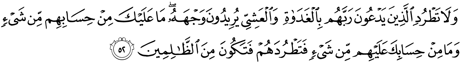 وَلاَ تَطْرُدِ الَّذِينَ يَدْعُونَ رَبَّهُم بِٱلْغَدَوٰةِ وَالْعَشِيِّ يُرِيدُونَ وَجْهَهُ مَا عَلَيْكَ مِنْ حِسَابِهِم مِّن شَيْءٍ وَمَا مِنْ حِسَابِكَ عَلَيْهِم مِّن شَيْءٍ فَتَطْرُدَهُمْ فَتَكُونَ مِنَ ٱلظَّـٰلِمِينَ