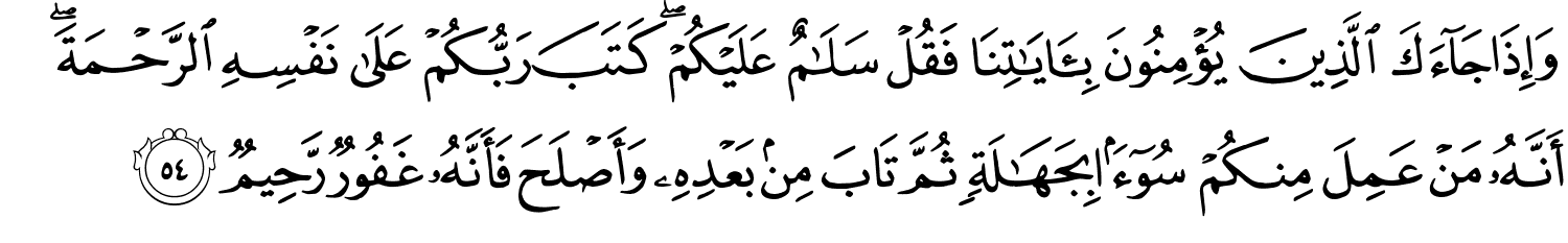 وَإِذَا جَآءَكَ ٱلَّذِينَ يُؤْمِنُونَ بِـَٔايَـٰتِنَا فَقُلْ سَلَـٰمٌ عَلَيْكُمْ كَتَبَ رَبُّكُمْ عَلَى نَفْسِهِ الرَّحْمَةَ أَنَّهُ مَن عَمِلَ مِنكُمْ سُوٓءًۢا بِجَهَـٰلَةٍۢ ثُمَّ تَابَ مِنۢ بَعْدِهِ وَأَصْلَحَ فَأَنَّهُ غَفُورٌ رَّحِيمٌ