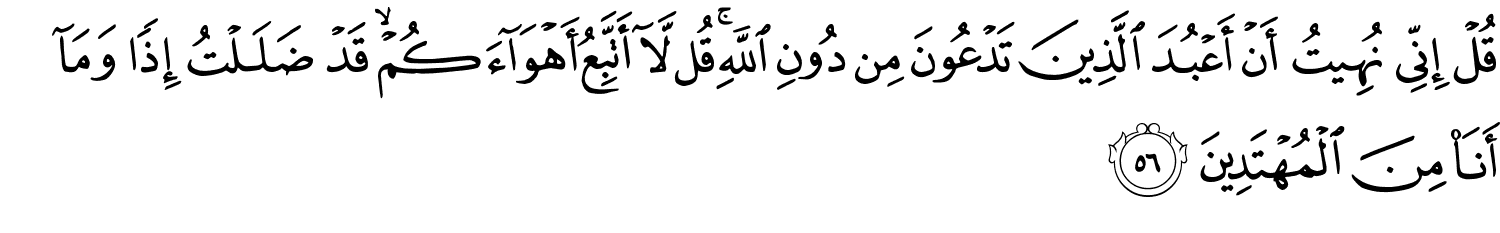 قُلْ إِنِّى نُهِيتُ أَنْ أَعْبُدَ الَّذِينَ تَدْعُونَ مِن دُونِ اللَّهِ قُل لَّآ أَتَّبِعُ أَهْوَآءَكُمْ ۙ قَدْ ضَلَلْتُ إِذًۭا وَمَآ أَنَاْ مِنَ الْمُهْتَدِينَ