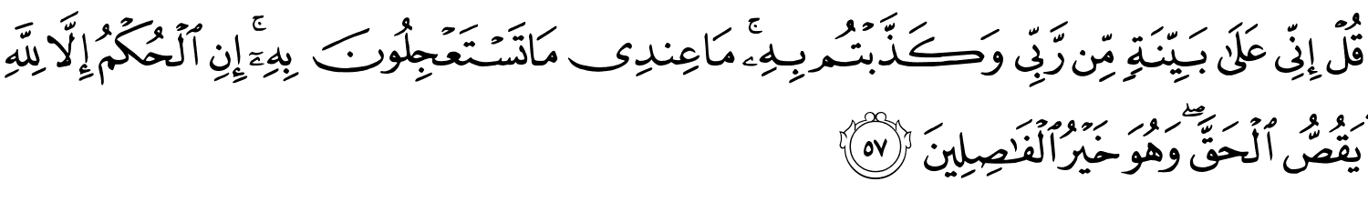 قُلْ إِنِّى عَلَى بَيِّنَةٍ مِّن رَّبِّى وَكَذَّبْتُم بِهِ مَا عِندِى مَا تَسْتَعْجِلُونَ بِهِۦٓ ۚ إِنِ الْحُكْمُ إِلاَّ لِلَّهِ يَقُصُّ الْحَقَّ وَهُوَ خَيْرُ ٱلْفَـٰصِلِينَ