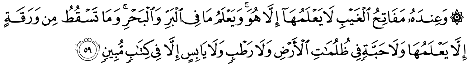 وَعِندَهُ مَفَاتِحُ الْغَيْبِ لاَ يَعْلَمُهَآ إِلاَّ هُوَ وَيَعْلَمُ مَا فِي الْبَرِّ وَالْبَحْرِ وَمَا تَسْقُطُ مِن وَرَقَةٍ إِلاَّ يَعْلَمُهَا وَلاَ حَبَّةٍ فِي ظُلُمَـٰتِ الأَرْضِ وَلاَ رَطْبٍ وَلاَ يَابِسٍ إِلاَّ فِي كِتَـٰبٍۢ مُّبِينٍ