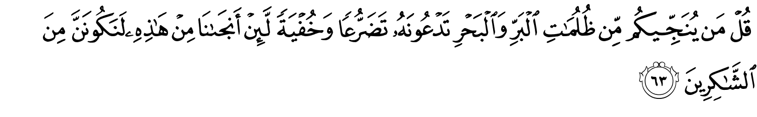 قُلْ مَن يُنَجِّيكُم مِّن ظُلُمَـٰتِ الْبَرِّ وَالْبَحْرِ تَدْعُونَهُ تَضَرُّعًا وَخُفْيَةً لَّئِنْ أَنجَىٰنَا مِنْ هَـٰذِهِۦ لَنَكُونَنَّ مِنَ ٱلشَّـٰكِرِينَ