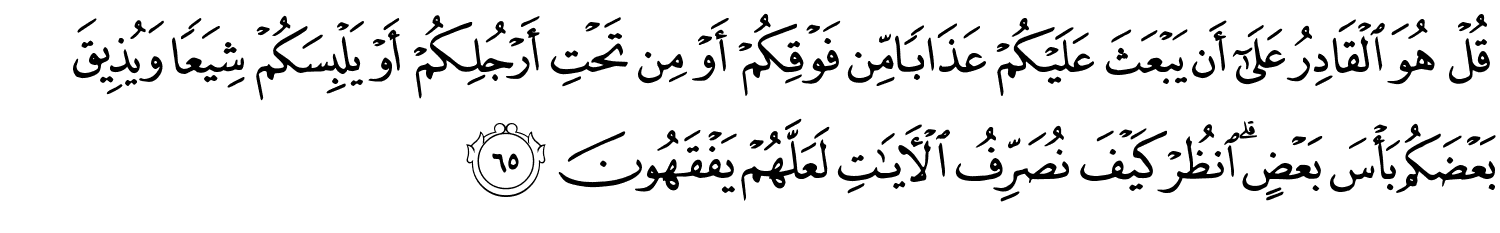 قُلْ هُوَ الْقَادِرُ عَلَىٰٓ أَن يَبْعَثَ عَلَيْكُمْ عَذَابًا مِّن فَوْقِكُمْ أَوْ مِن تَحْتِ أَرْجُلِكُمْ أَوْ يَلْبِسَكُمْ شِيَعًا وَيُذِيقَ بَعْضَكُم بَأْسَ بَعْضٍ انظُرْ كَيْفَ نُصَرِّفُ ٱلْـَٔايَـٰتِ لَعَلَّهُمْ يَفْقَهُونَ