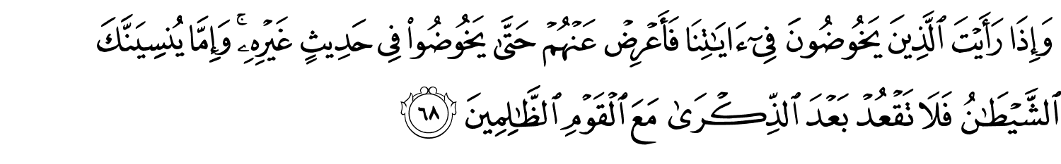 وَإِذَا رَأَيْتَ الَّذِينَ يَخُوضُونَ فِىٓ ءَايَـٰتِنَا فَأَعْرِضْ عَنْهُمْ حَتَّى يَخُوضُواْ فِي حَدِيثٍ غَيْرِهِ وَإِمَّا يُنسِيَنَّكَ ٱلشَّيْطَـٰنُ فَلاَ تَقْعُدْ بَعْدَ الذِّكْرَى مَعَ الْقَوْمِ ٱلظَّـٰلِمِينَ