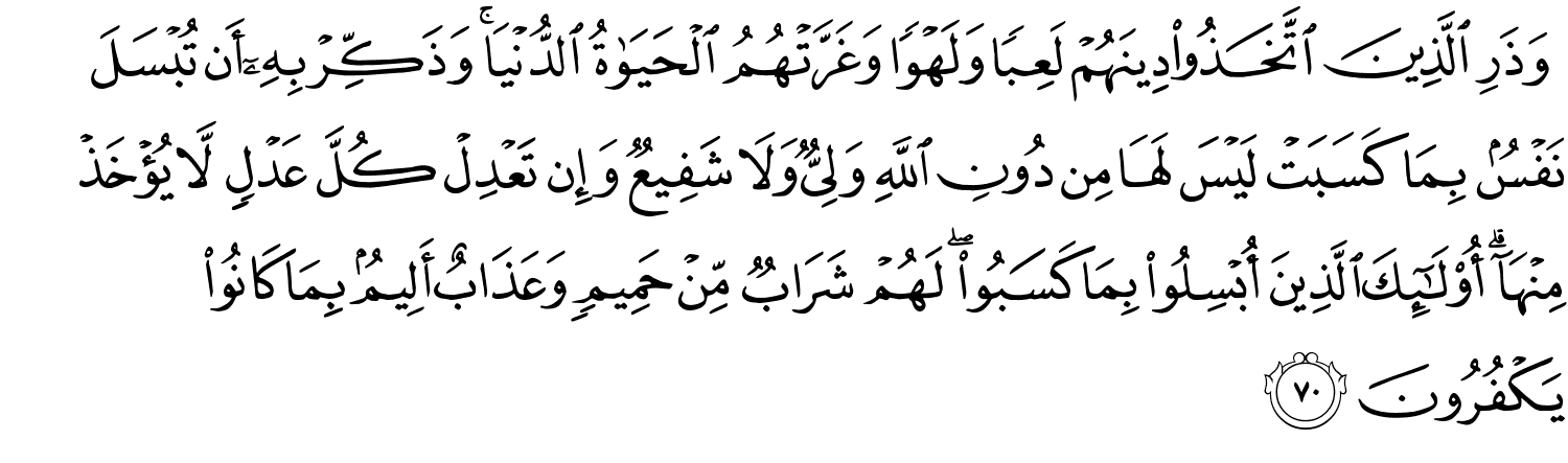 وَذَرِ الَّذِينَ اتَّخَذُواْ دِينَهُمْ لَعِبًا وَلَهْوًا وَغَرَّتْهُمُ ٱلْحَيَوٰةُ الدُّنْيَا وَذَكِّرْ بِهِۦٓ أَن تُبْسَلَ نَفْسٌۢ بِمَا كَسَبَتْ لَيْسَ لَهَا مِن دُونِ اللَّهِ وَلِيٌّ وَلاَ شَفِيعٌ وَإِن تَعْدِلْ كُلَّ عَدْلٍ لاَّ يُؤْخَذْ مِنْهَآ ۗ أُو۟لَـٰٓئِكَ ٱلَّذِينَ أُبْسِلُواْ بِمَا كَسَبُواْ لَهُمْ شَرَابٌ مِّنْ حَمِيمٍ وَعَذَابٌ أَلِيمٌۢ بِمَا كَانُواْ يَكْفُرُونَ