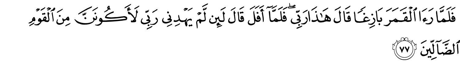 فَلَمَّا رَءَا الْقَمَرَ بَازِغًا قَالَ هَـٰذَا رَبِّي فَلَمَّآ أَفَلَ قَالَ لَئِن لَّمْ يَهْدِنِى رَبِّي لأكُونَنَّ مِنَ الْقَوْمِ ٱلضَّآلِّينَ