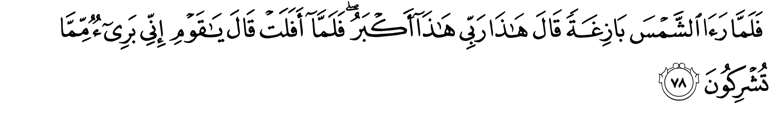 فَلَمَّا رَءَا الشَّمْسَ بَازِغَةً قَالَ هَـٰذَا رَبِّي هَـٰذَآ أَكْبَرُ فَلَمَّآ أَفَلَتْ قَالَ يَـٰقَوْمِ إِنِّى بَرِىٓءٌۭ مِّمَّا تُشْرِكُونَ