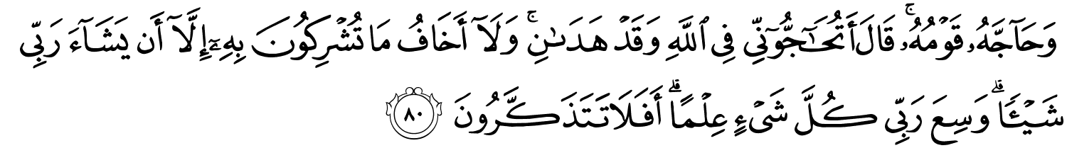 وَحَآجَّهُۥ قَوْمُهُ قَالَ أَتُحَـٰٓجُّوٓنِّى فِي اللَّهِ وَقَدْ هَدَىٰنِ ۚ وَلَآ أَخَافُ مَا تُشْرِكُونَ بِهِۦٓ إِلَّآ أَن يَشَآءَ رَبِّى شَيْئًا وَسِعَ رَبِّي كُلَّ شَيْءٍ عِلْمًا أَفَلاَ تَتَذَكَّرُونَ
