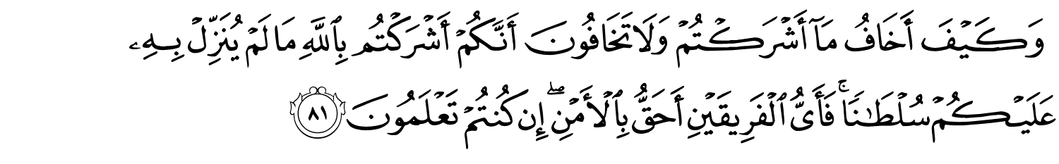 وَكَيْفَ أَخَافُ مَآ أَشْرَكْتُمْ وَلاَ تَخَافُونَ أَنَّكُمْ أَشْرَكْتُم بِاللَّهِ مَا لَمْ يُنَزِّلْ بِهِ عَلَيْكُمْ سُلْطَـٰنًۭا ۚ فَأَيُّ الْفَرِيقَيْنِ أَحَقُّ بِالأَمْنِ إِن كُنتُمْ تَعْلَمُونَ