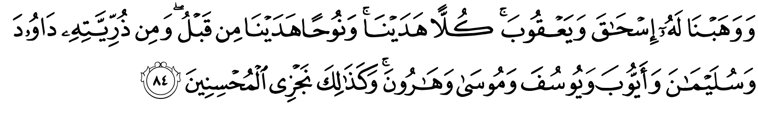 وَوَهَبْنَا لَهُۥٓ إِسْحَـٰقَ وَيَعْقُوبَ كُلاًّ هَدَيْنَا وَنُوحًا هَدَيْنَا مِن قَبْلُ وَمِن ذُرِّيَّتِهِ دَاوُودَ وَسُلَيْمَـٰنَ وَأَيُّوبَ وَيُوسُفَ وَمُوسَى وَهَـٰرُونَ ۚ وَكَذَٰلِكَ نَجْزِي الْمُحْسِنِينَ