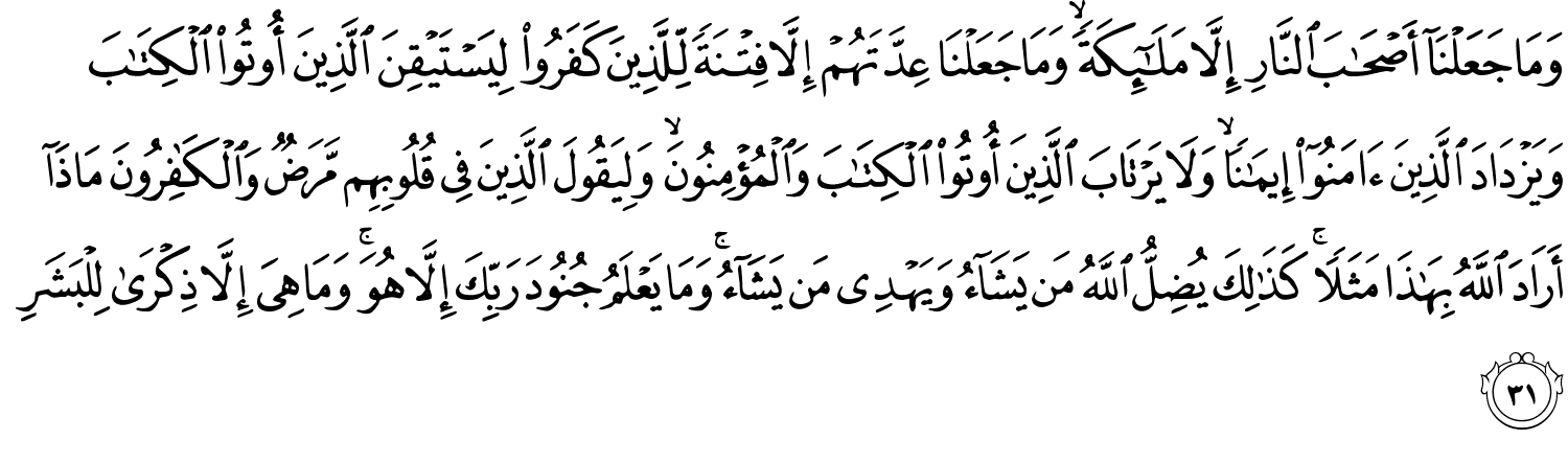 وَمَا جَعَلْنَآ أَصْحَـٰبَ ٱلنَّارِ إِلَّا مَلَـٰٓئِكَةًۭ ۙ وَمَا جَعَلْنَا عِدَّتَهُمْ إِلَّا فِتْنَةًۭ لِّلَّذِينَ كَفَرُوا۟ لِيَسْتَيْقِنَ ٱلَّذِينَ أُوتُوا۟ ٱلْكِتَـٰبَ وَيَزْدَادَ ٱلَّذِينَ ءَامَنُوٓا۟ إِيمَـٰنًۭا ۙ وَلَا يَرْتَابَ ٱلَّذِينَ أُوتُوا۟ ٱلْكِتَـٰبَ وَٱلْمُؤْمِنُونَ ۙ وَلِيَقُولَ ٱلَّذِينَ فِى قُلُوبِهِم مَّرَضٌۭ وَٱلْكَـٰفِرُونَ مَاذَآ أَرَادَ ٱللَّهُ بِهَـٰذَا مَثَلًۭا ۚ كَذَٰلِكَ يُضِلُّ ٱللَّهُ مَن يَشَآءُ وَيَهْدِى مَن يَشَآءُ ۚ وَمَا يَعْلَمُ جُنُودَ رَبِّكَ إِلَّا هُوَ ۚ وَمَا هِىَ إِلَّا ذِكْرَىٰ لِلْبَشَرِ