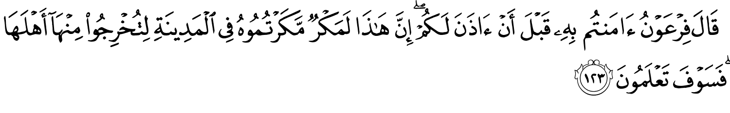 قَالَ فِرْعَوْنُ ءَامَنتُم بِهِ قَبْلَ أَن ءَاذَنَ لَكُمْ إِنَّ هَـٰذَا لَمَكْرٌ مَّكَرْتُمُوهُ فِي الْمَدِينَةِ لِتُخْرِجُواْ مِنْهَآ أَهْلَهَا فَسَوْفَ تَعْلَمُونَ