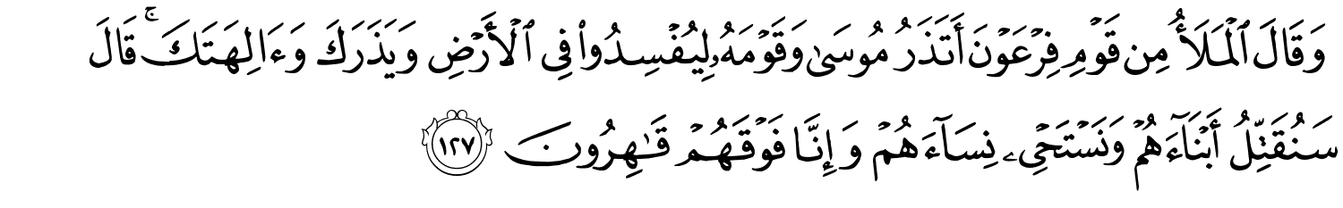 وَقَالَ الْمَلأُ مِن قَوْمِ فِرْعَوْنَ أَتَذَرُ مُوسَى وَقَوْمَهُ لِيُفْسِدُواْ فِي الأَرْضِ وَيَذَرَكَ وَءَالِهَتَكَ ۚ قَالَ سَنُقَتِّلُ أَبْنَآءَهُمْ وَنَسْتَحْيِي نِسَآءَهُمْ وَإِنَّا فَوْقَهُمْ قَـٰهِرُونَ