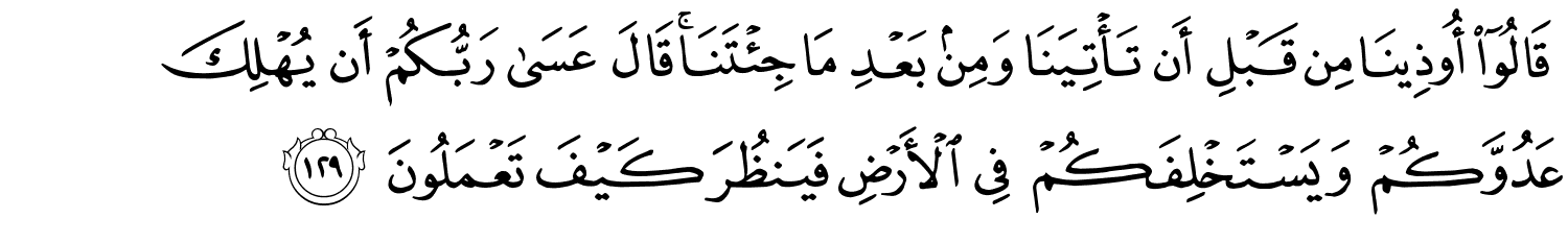 قَالُوٓا۟ أُوذِينَا مِن قَبْلِ أَن تَأْتِيَنَا وَمِنۢ بَعْدِ مَا جِئْتَنَا قَالَ عَسَى رَبُّكُمْ أَن يُهْلِكَ عَدُوَّكُمْ وَيَسْتَخْلِفَكُمْ فِي الأَرْضِ فَيَنظُرَ كَيْفَ تَعْمَلُونَ