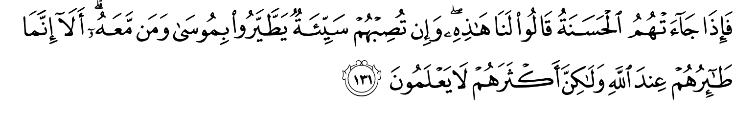 فَإِذَا جَآءَتْهُمُ الْحَسَنَةُ قَالُواْ لَنَا هَذِهِ وَإِن تُصِبْهُمْ سَيِّئَةٌ يَطَّيَّرُواْ بِمُوسَى وَمَن مَّعَهُۥٓ ۗ أَلَآ إِنَّمَا طَـٰٓئِرُهُمْ عِندَ اللَّهُ وَلَـٰكِنَّ أَكْثَرَهُمْ لاَ يَعْلَمُونَ